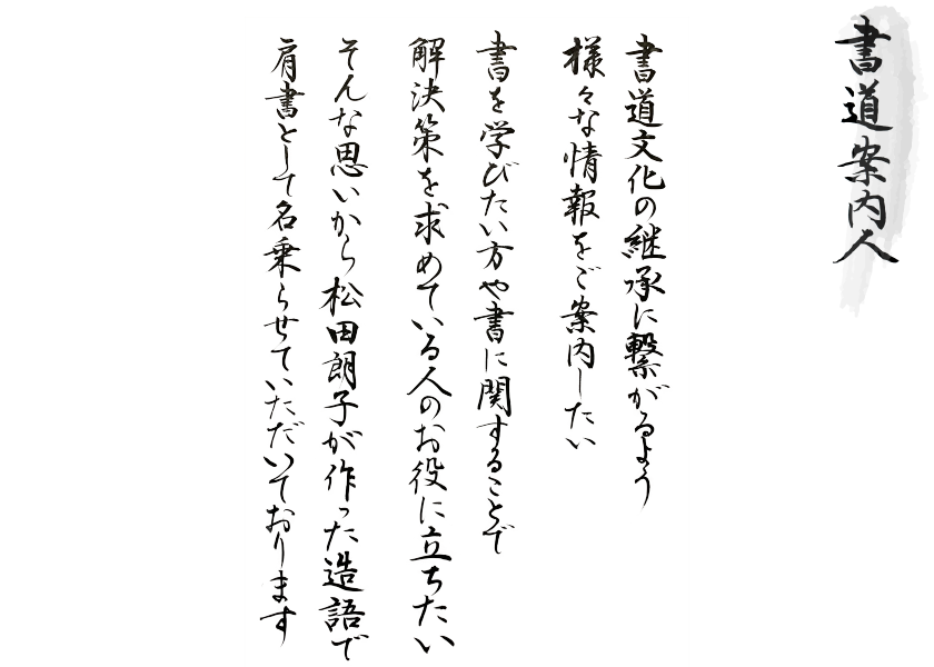 書道文化の継承に繋がるよう様々な情報をご案内したい 書を学びたい方や書に関することで解決策を求めている人のお役に立ちたい そんな思いから松田朗子が作った造語で肩書として名乗らせていただいております